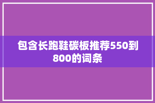 包含长跑鞋碳板推荐550到800的词条 包含长跑鞋碳板推荐550到800的词条 大精工智造