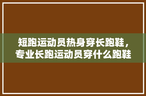 短跑运动员热身穿长跑鞋，专业长跑运动员穿什么跑鞋。 短跑运动员热身穿长跑鞋，专业长跑运动员穿什么跑鞋。 大匠心设计
