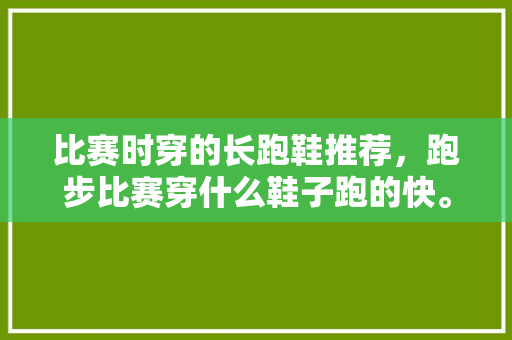 比赛时穿的长跑鞋推荐，跑步比赛穿什么鞋子跑的快。 比赛时穿的长跑鞋推荐，跑步比赛穿什么鞋子跑的快。 鞋厂大全
