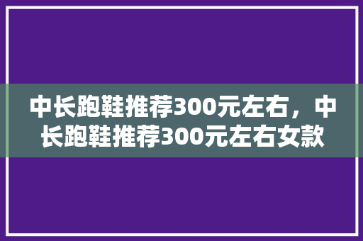 中长跑鞋推荐300元左右，中长跑鞋推荐300元左右女款。 中长跑鞋推荐300元左右，中长跑鞋推荐300元左右女款。 品牌鞋