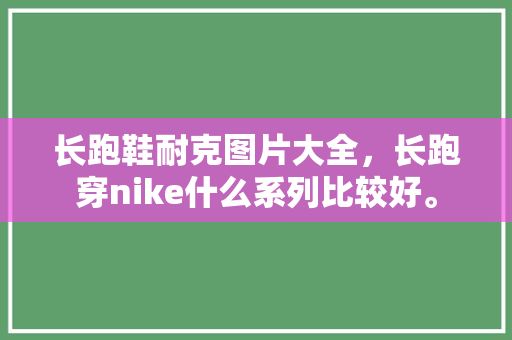 长跑鞋耐克图片大全，长跑穿nike什么系列比较好。 长跑鞋耐克图片大全，长跑穿nike什么系列比较好。 大精工智造