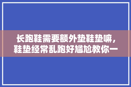 长跑鞋需要额外垫鞋垫嘛,鞋垫经常乱跑好尴尬教你一招不会跑的鞋垫。 鞋厂大全 长跑鞋需要额外垫鞋垫嘛,鞋垫经常乱跑好尴尬教你一招不会跑的鞋垫。 长跑鞋需要额外垫鞋垫嘛,鞋垫经常乱跑好尴尬教你一招不会跑的鞋垫。 鞋厂大全