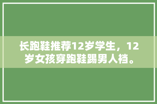 长跑鞋推荐12岁学生，12岁女孩穿跑鞋踢男人裆。 长跑鞋推荐12岁学生，12岁女孩穿跑鞋踢男人裆。 大匠心设计