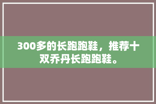 300多的长跑跑鞋，推荐十双乔丹长跑跑鞋。 300多的长跑跑鞋，推荐十双乔丹长跑跑鞋。 大匠心设计