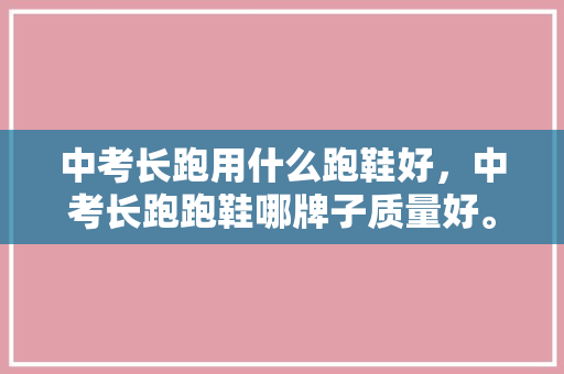 中考长跑用什么跑鞋好，中考长跑跑鞋哪牌子质量好。