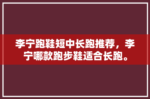 李宁跑鞋短中长跑推荐，李宁哪款跑步鞋适合长跑。 李宁跑鞋短中长跑推荐，李宁哪款跑步鞋适合长跑。 大匠心设计