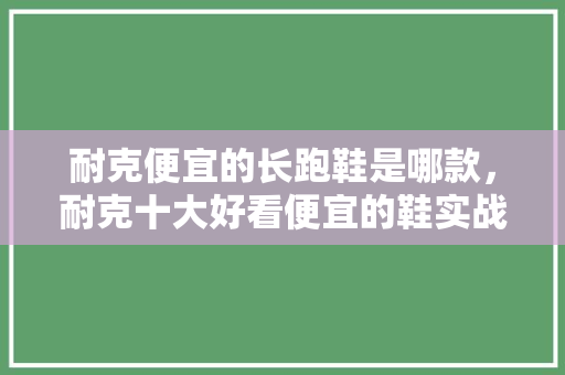 耐克便宜的长跑鞋是哪款,耐克十大好看便宜的鞋实战。 大精工智造 耐克便宜的长跑鞋是哪款,耐克十大好看便宜的鞋实战。 耐克便宜的长跑鞋是哪款,耐克十大好看便宜的鞋实战。 大精工智造