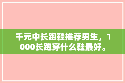 千元中长跑鞋推荐男生，1000长跑穿什么鞋最好。