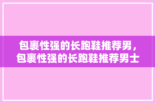 包裹性强的长跑鞋推荐男，包裹性强的长跑鞋推荐男士。 包裹性强的长跑鞋推荐男，包裹性强的长跑鞋推荐男士。 大匠心设计