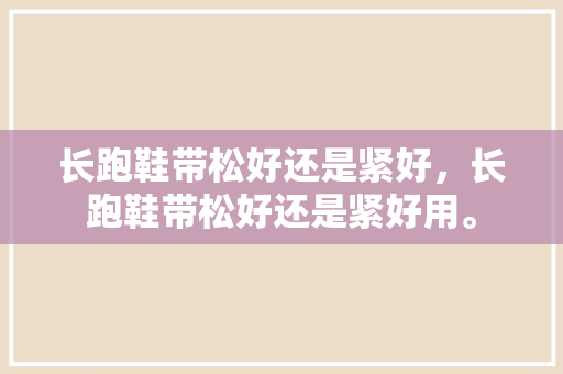 长跑鞋带松好还是紧好，长跑鞋带松好还是紧好用。 长跑鞋带松好还是紧好，长跑鞋带松好还是紧好用。 大精工智造