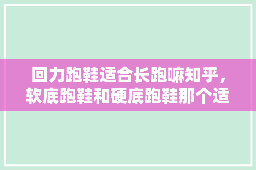 回力跑鞋适合长跑嘛知乎，软底跑鞋和硬底跑鞋那个适合长跑。 回力跑鞋适合长跑嘛知乎，软底跑鞋和硬底跑鞋那个适合长跑。 大匠心设计