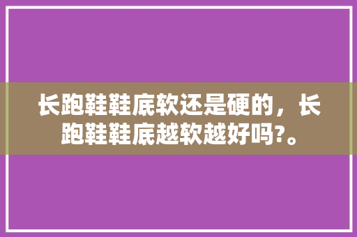 长跑鞋鞋底软还是硬的,长跑鞋鞋底越软越好吗?。 鞋类款式 长跑鞋鞋底软还是硬的,长跑鞋鞋底越软越好吗?。 长跑鞋鞋底软还是硬的,长跑鞋鞋底越软越好吗?。 鞋类款式