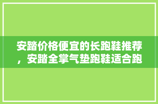 安踏价格便宜的长跑鞋推荐，安踏全掌气垫跑鞋适合跑800吗。 安踏价格便宜的长跑鞋推荐，安踏全掌气垫跑鞋适合跑800吗。 品牌鞋