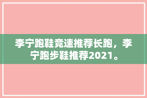 李宁跑鞋竞速推荐长跑，李宁跑步鞋推荐2021。 李宁跑鞋竞速推荐长跑，李宁跑步鞋推荐2021。 大精工智造