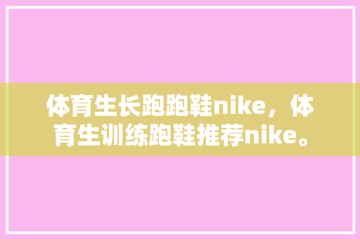 体育生长跑跑鞋nike，体育生训练跑鞋推荐nike。 体育生长跑跑鞋nike，体育生训练跑鞋推荐nike。 大匠心设计