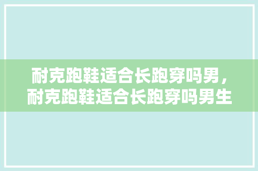 耐克跑鞋适合长跑穿吗男,耐克跑鞋适合长跑穿吗男生。 大匠心设计 耐克跑鞋适合长跑穿吗男,耐克跑鞋适合长跑穿吗男生。 耐克跑鞋适合长跑穿吗男,耐克跑鞋适合长跑穿吗男生。 大匠心设计