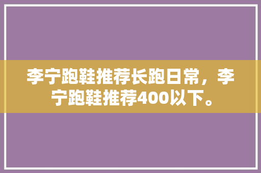 李宁跑鞋推荐长跑日常，李宁跑鞋推荐400以下。 李宁跑鞋推荐长跑日常，李宁跑鞋推荐400以下。 鞋类款式
