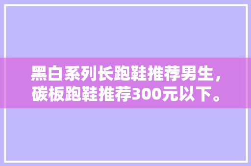 黑白系列长跑鞋推荐男生，碳板跑鞋推荐300元以下。 黑白系列长跑鞋推荐男生，碳板跑鞋推荐300元以下。 大匠心设计