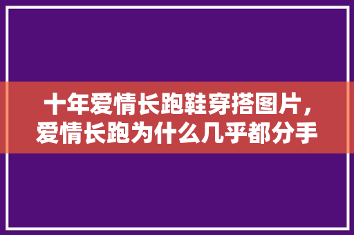 十年爱情长跑鞋穿搭图片,爱情长跑为什么几乎都分手了。 大精工智造 十年爱情长跑鞋穿搭图片,爱情长跑为什么几乎都分手了。 十年爱情长跑鞋穿搭图片,爱情长跑为什么几乎都分手了。 大精工智造
