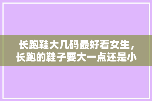 长跑鞋大几码最好看女生，长跑的鞋子要大一点还是小一点。 长跑鞋大几码最好看女生，长跑的鞋子要大一点还是小一点。 大精工智造