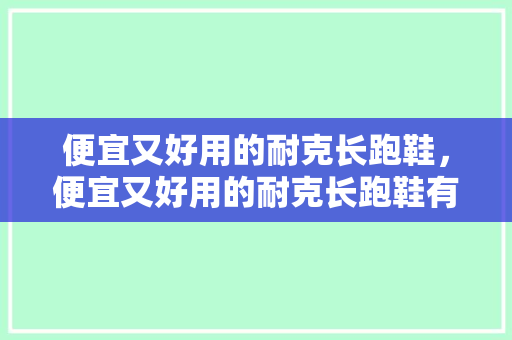 便宜又好用的耐克长跑鞋,便宜又好用的耐克长跑鞋有哪些。 大精工智造 便宜又好用的耐克长跑鞋,便宜又好用的耐克长跑鞋有哪些。 便宜又好用的耐克长跑鞋,便宜又好用的耐克长跑鞋有哪些。 大精工智造