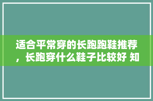 适合平常穿的长跑跑鞋推荐,长跑穿什么鞋子比较好 知乎。 鞋厂大全 适合平常穿的长跑跑鞋推荐,长跑穿什么鞋子比较好 知乎。 适合平常穿的长跑跑鞋推荐,长跑穿什么鞋子比较好 知乎。 鞋厂大全
