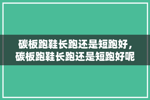 碳板跑鞋长跑还是短跑好,碳板跑鞋长跑还是短跑好呢。 大精工智造 碳板跑鞋长跑还是短跑好,碳板跑鞋长跑还是短跑好呢。 碳板跑鞋长跑还是短跑好,碳板跑鞋长跑还是短跑好呢。 大精工智造