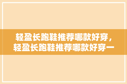 轻盈长跑鞋推荐哪款好穿，轻盈长跑鞋推荐哪款好穿一点。 轻盈长跑鞋推荐哪款好穿，轻盈长跑鞋推荐哪款好穿一点。 大精工智造