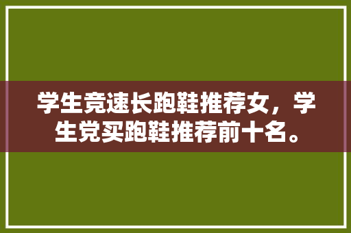 学生竞速长跑鞋推荐女，学生党买跑鞋推荐前十名。 学生竞速长跑鞋推荐女，学生党买跑鞋推荐前十名。 大匠心设计