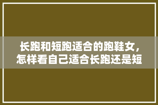 长跑和短跑适合的跑鞋女，怎样看自己适合长跑还是短跑。 长跑和短跑适合的跑鞋女，怎样看自己适合长跑还是短跑。 鞋类款式