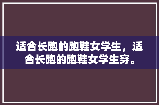 适合长跑的跑鞋女学生，适合长跑的跑鞋女学生穿。 适合长跑的跑鞋女学生，适合长跑的跑鞋女学生穿。 大匠心设计