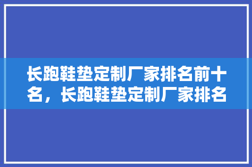 长跑鞋垫定制厂家排名前十名，长跑鞋垫定制厂家排名前十名有哪些。 长跑鞋垫定制厂家排名前十名，长跑鞋垫定制厂家排名前十名有哪些。 大精工智造