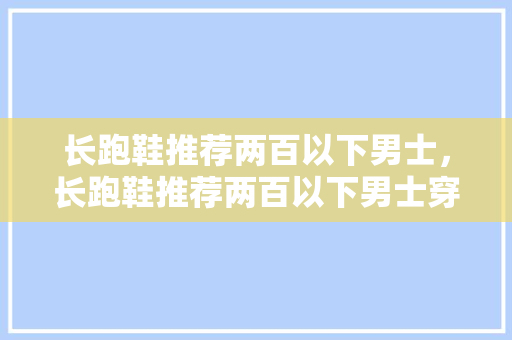 长跑鞋推荐两百以下男士，长跑鞋推荐两百以下男士穿。 长跑鞋推荐两百以下男士，长跑鞋推荐两百以下男士穿。 大匠心设计