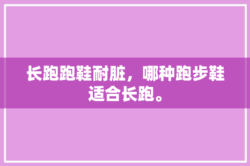 长跑跑鞋耐脏，哪种跑步鞋适合长跑。 长跑跑鞋耐脏，哪种跑步鞋适合长跑。 大精工智造