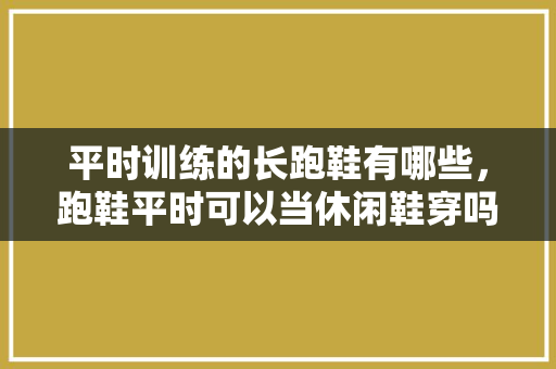 平时训练的长跑鞋有哪些，跑鞋平时可以当休闲鞋穿吗。 平时训练的长跑鞋有哪些，跑鞋平时可以当休闲鞋穿吗。 大精工智造