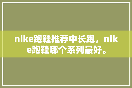 nike跑鞋推荐中长跑，nike跑鞋哪个系列最好。 nike跑鞋推荐中长跑，nike跑鞋哪个系列最好。 大精工智造