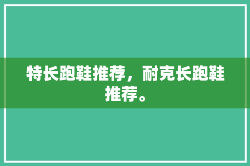 特长跑鞋推荐，耐克长跑鞋推荐。 特长跑鞋推荐，耐克长跑鞋推荐。 大精工智造