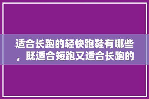 适合长跑的轻快跑鞋有哪些，既适合短跑又适合长跑的跑鞋。 适合长跑的轻快跑鞋有哪些，既适合短跑又适合长跑的跑鞋。 大精工智造