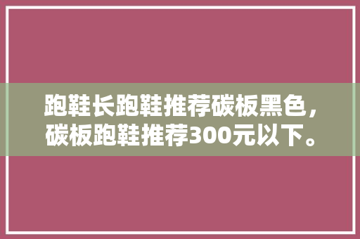 跑鞋长跑鞋推荐碳板黑色，碳板跑鞋推荐300元以下。 跑鞋长跑鞋推荐碳板黑色，碳板跑鞋推荐300元以下。 鞋类款式