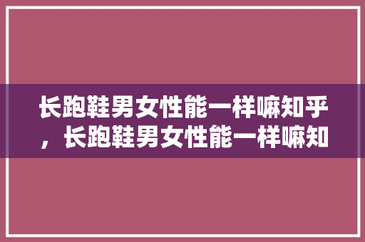 长跑鞋男女性能一样嘛知乎，长跑鞋男女性能一样嘛知乎推荐。 长跑鞋男女性能一样嘛知乎，长跑鞋男女性能一样嘛知乎推荐。 大精工智造