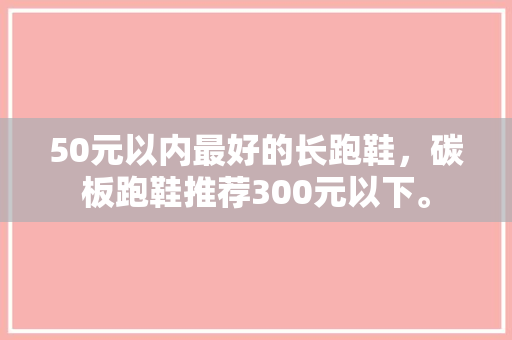 50元以内最好的长跑鞋,碳板跑鞋推荐300元以下。 鞋厂大全 50元以内最好的长跑鞋,碳板跑鞋推荐300元以下。 50元以内最好的长跑鞋,碳板跑鞋推荐300元以下。 鞋厂大全