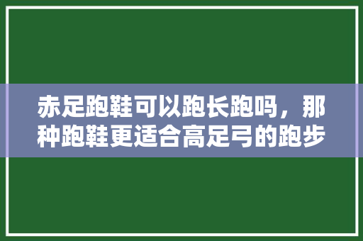 赤足跑鞋可以跑长跑吗，那种跑鞋更适合高足弓的跑步者。 赤足跑鞋可以跑长跑吗，那种跑鞋更适合高足弓的跑步者。 品牌鞋