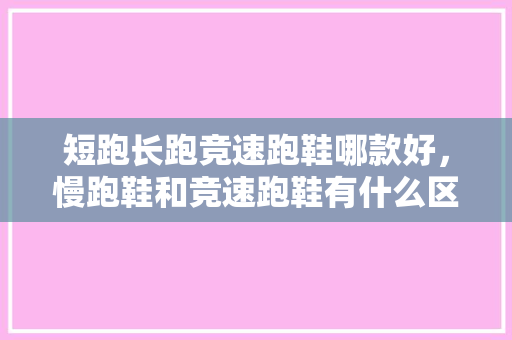短跑长跑竞速跑鞋哪款好，慢跑鞋和竞速跑鞋有什么区别。 短跑长跑竞速跑鞋哪款好，慢跑鞋和竞速跑鞋有什么区别。 鞋厂大全