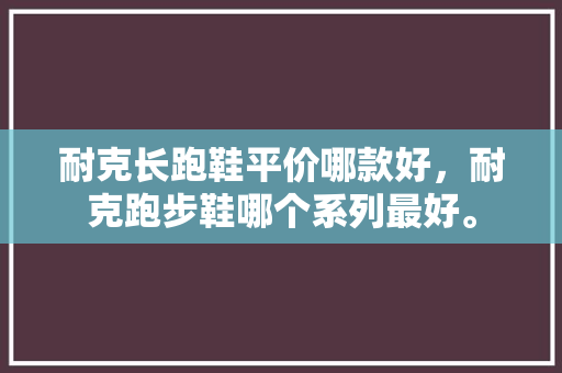 耐克长跑鞋平价哪款好，耐克跑步鞋哪个系列最好。 耐克长跑鞋平价哪款好，耐克跑步鞋哪个系列最好。 鞋厂大全