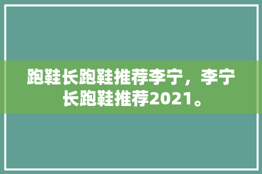 跑鞋长跑鞋推荐李宁，李宁长跑鞋推荐2021。 跑鞋长跑鞋推荐李宁，李宁长跑鞋推荐2021。 大精工智造