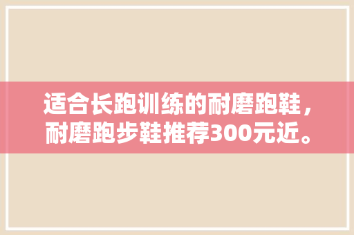 适合长跑训练的耐磨跑鞋，耐磨跑步鞋推荐300元近。 适合长跑训练的耐磨跑鞋，耐磨跑步鞋推荐300元近。 大精工智造