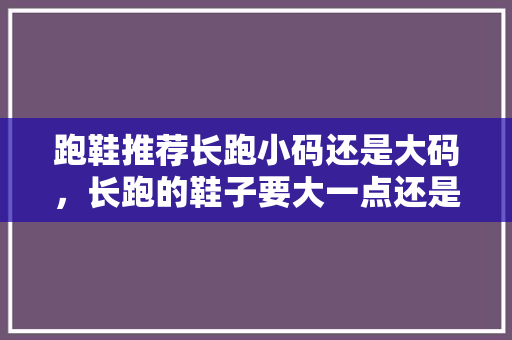 跑鞋推荐长跑小码还是大码，长跑的鞋子要大一点还是小一点。 跑鞋推荐长跑小码还是大码，长跑的鞋子要大一点还是小一点。 大精工智造