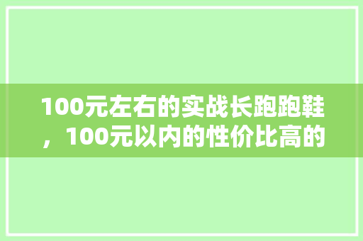 100元左右的实战长跑跑鞋，100元以内的性价比高的跑鞋。 100元左右的实战长跑跑鞋，100元以内的性价比高的跑鞋。 大精工智造