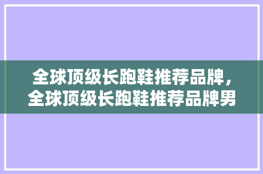 全球顶级长跑鞋推荐品牌，全球顶级长跑鞋推荐品牌男。 全球顶级长跑鞋推荐品牌，全球顶级长跑鞋推荐品牌男。 品牌鞋