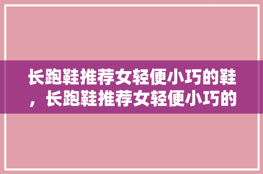 长跑鞋推荐女轻便小巧的鞋，长跑鞋推荐女轻便小巧的鞋子。 长跑鞋推荐女轻便小巧的鞋，长跑鞋推荐女轻便小巧的鞋子。 大精工智造